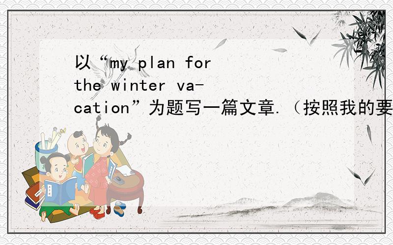 以“my plan for the winter va-cation”为题写一篇文章.（按照我的要求来写,如下）.