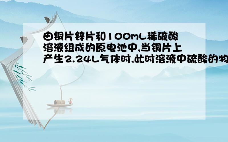 由铜片锌片和100mL稀硫酸溶液组成的原电池中,当铜片上产生2.24L气体时,此时溶液中硫酸的物质的量浓度为1mol/L