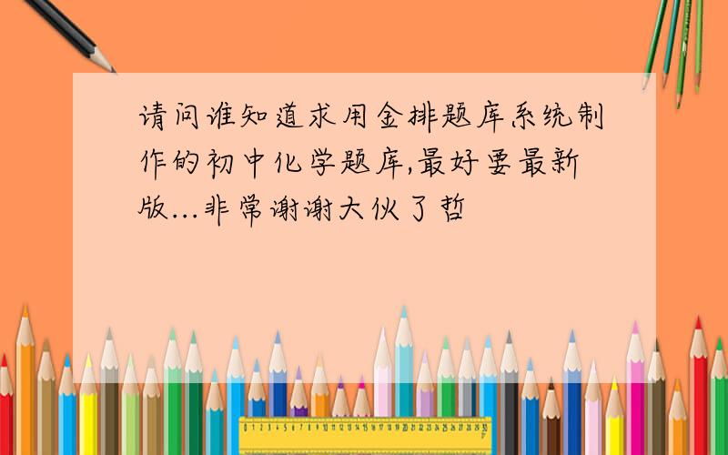 请问谁知道求用金排题库系统制作的初中化学题库,最好要最新版...非常谢谢大伙了哲