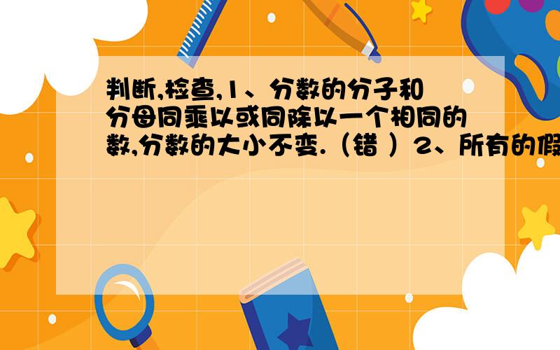 判断,检查,1、分数的分子和分母同乘以或同除以一个相同的数,分数的大小不变.（错 ）2、所有的假分数都比1大.（错 ）3