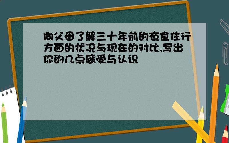 向父母了解三十年前的衣食住行方面的状况与现在的对比,写出你的几点感受与认识