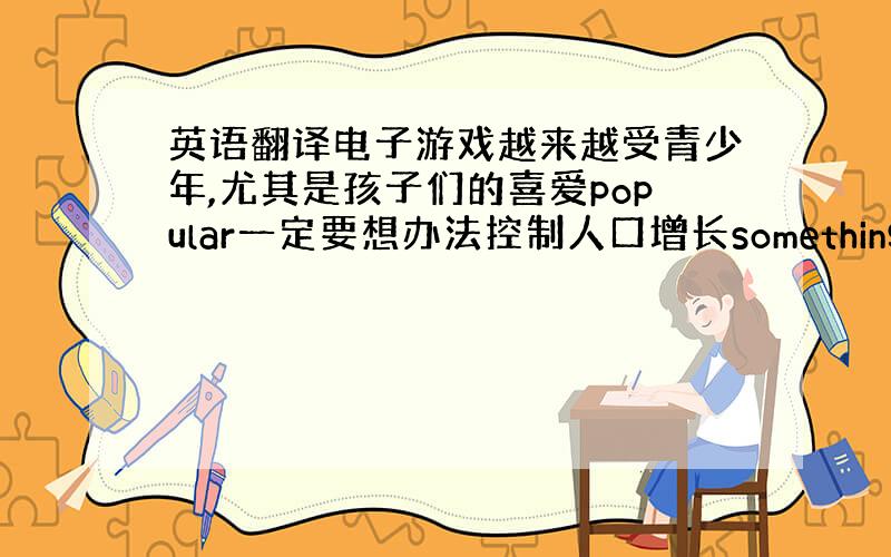 英语翻译电子游戏越来越受青少年,尤其是孩子们的喜爱popular一定要想办法控制人口增长something must b