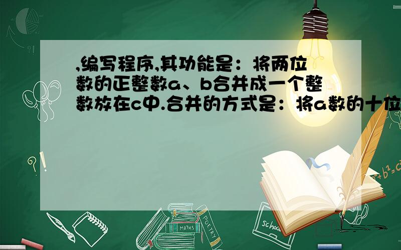 ,编写程序,其功能是：将两位数的正整数a、b合并成一个整数放在c中.合并的方式是：将a数的十位和个...