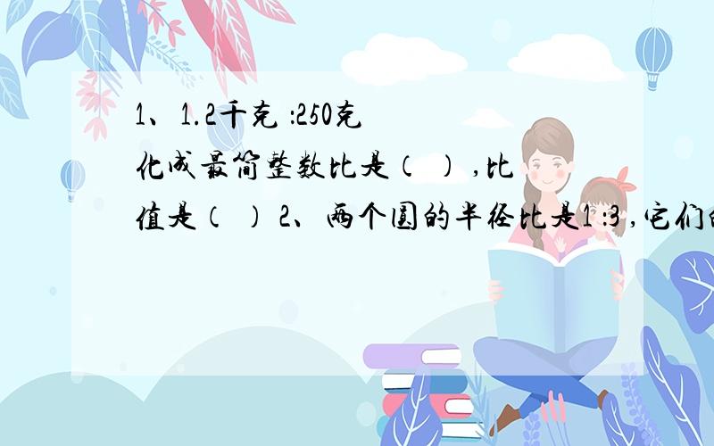 1、1.2千克 ：250克 化成最简整数比是（ ） ,比值是（ ） 2、两个圆的半径比是1 ：3 ,它们的周长比是（