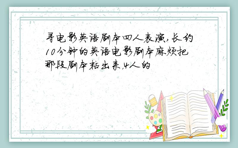 寻电影英语剧本四人表演,长约10分钟的英语电影剧本麻烦把那段剧本粘出来，4人的