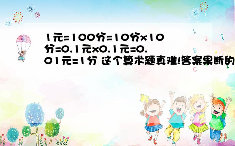 1元=100分=10分x10分=0.1元x0.1元=0.01元=1分 这个算术题真难!答案果断的出来了.