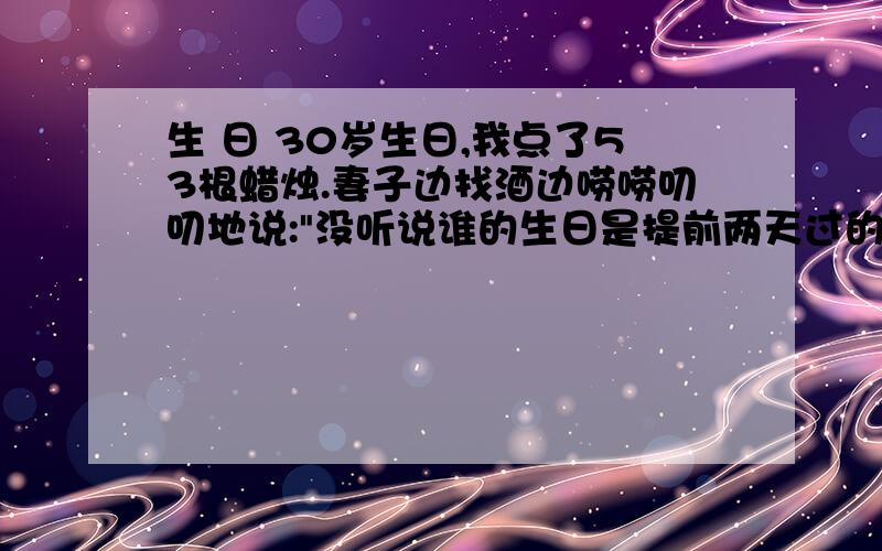 生 日 30岁生日,我点了53根蜡烛.妻子边找酒边唠唠叨叨地说: