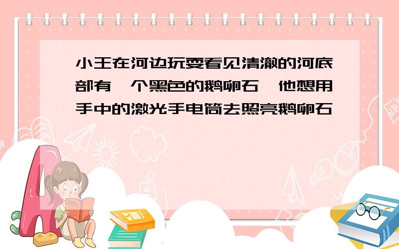 小王在河边玩耍看见清澈的河底部有一个黑色的鹅卵石,他想用手中的激光手电筒去照亮鹅卵石,