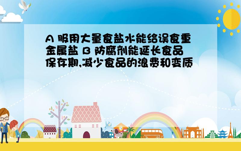 A 服用大量食盐水能给误食重金属盐 B 防腐剂能延长食品保存期,减少食品的浪费和变质