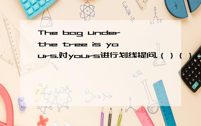 The bag under the tree is yours.对yours进行划线提问.（）（）the bag und