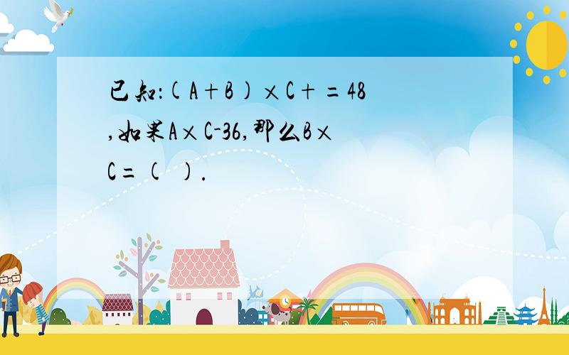 已知：(A+B)×C+=48,如果A×C-36,那么B×C=( ).