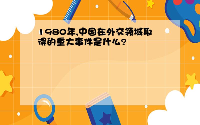 1980年,中国在外交领域取得的重大事件是什么?