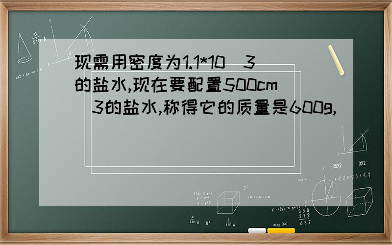 现需用密度为1.1*10^3的盐水,现在要配置500cm^3的盐水,称得它的质量是600g,