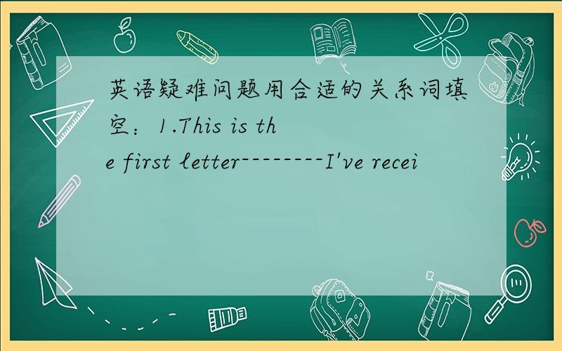 英语疑难问题用合适的关系词填空：1.This is the first letter--------I've recei