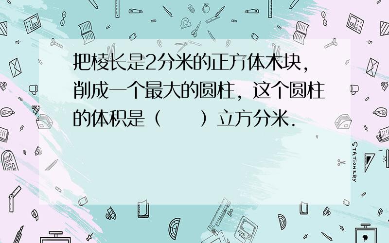 把棱长是2分米的正方体木块，削成一个最大的圆柱，这个圆柱的体积是（　　）立方分米.