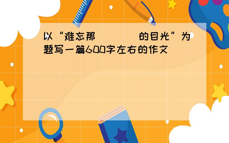 以“难忘那____的目光”为题写一篇600字左右的作文