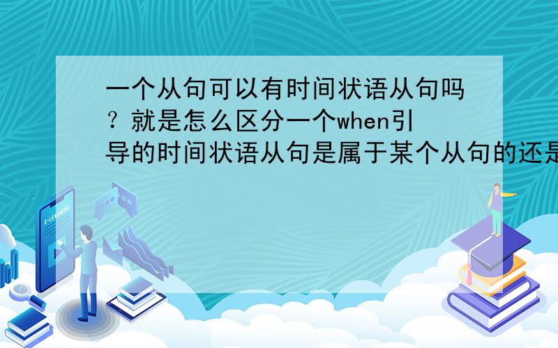 一个从句可以有时间状语从句吗？就是怎么区分一个when引导的时间状语从句是属于某个从句的还是主句的？