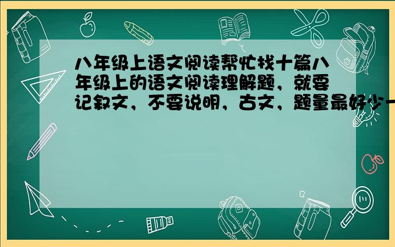 八年级上语文阅读帮忙找十篇八年级上的语文阅读理解题，就要记叙文，不要说明，古文，题量最好少一些三五道题，要附答案，悬赏分