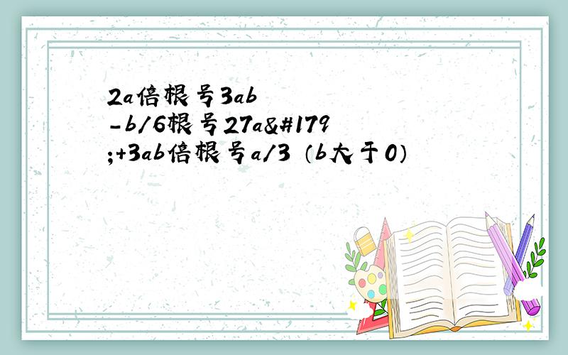 2a倍根号3ab²-b/6根号27a³+3ab倍根号a/3 （b大于0）