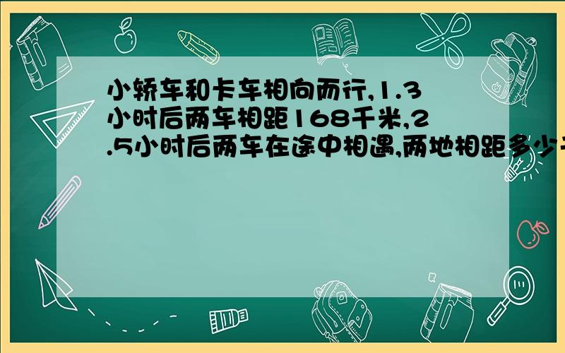 小轿车和卡车相向而行,1.3小时后两车相距168千米,2.5小时后两车在途中相遇,两地相距多少千米