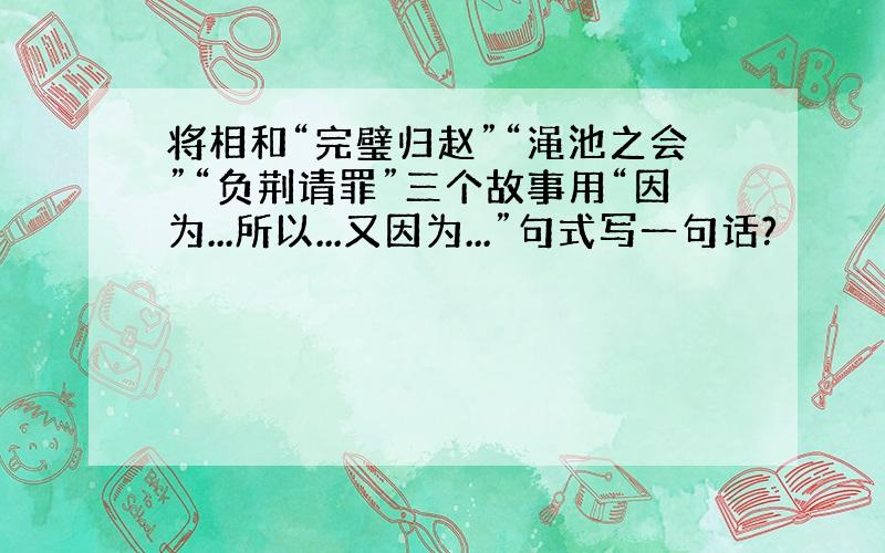 将相和“完璧归赵”“渑池之会”“负荆请罪”三个故事用“因为...所以...又因为...”句式写一句话?