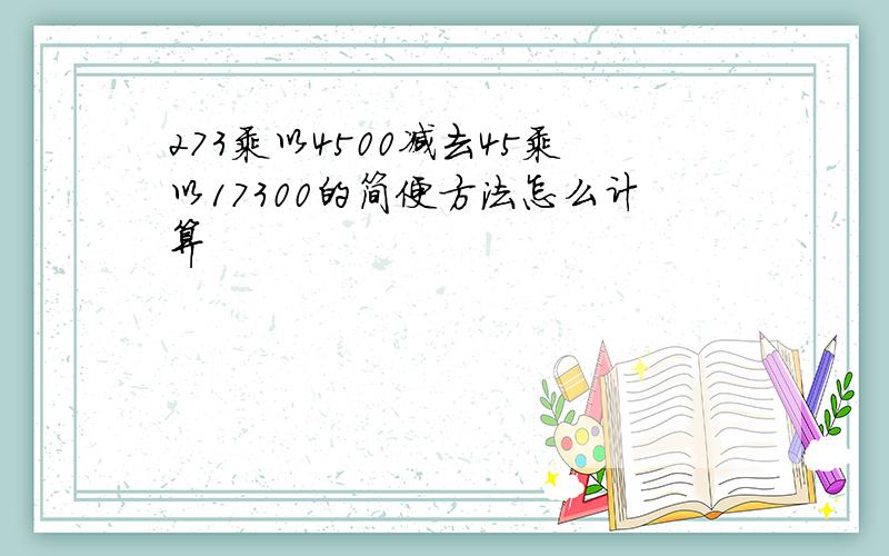 273乘以4500减去45乘以17300的简便方法怎么计算