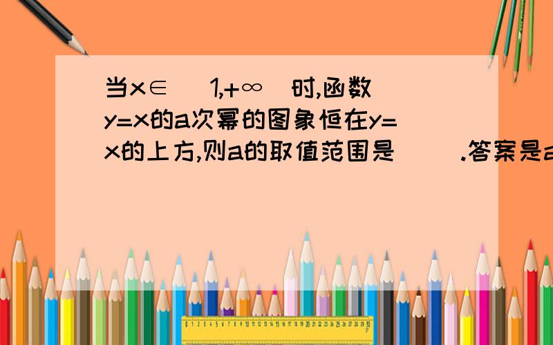 当x∈ （1,+∞）时,函数y=x的a次幂的图象恒在y=x的上方,则a的取值范围是（ ）.答案是a＞1