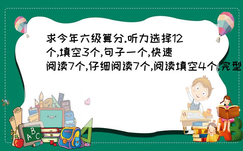 求今年六级算分.听力选择12个,填空3个,句子一个,快速阅读7个,仔细阅读7个,阅读填空4个,完型填空10个,翻译3个.