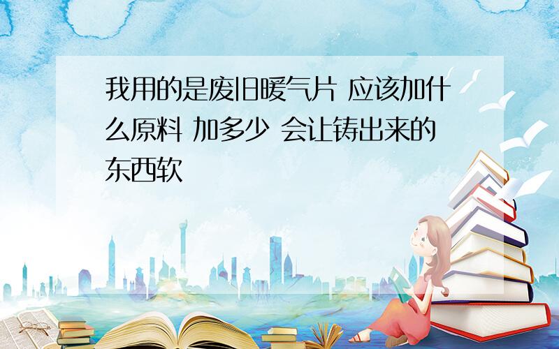 我用的是废旧暖气片 应该加什么原料 加多少 会让铸出来的东西软