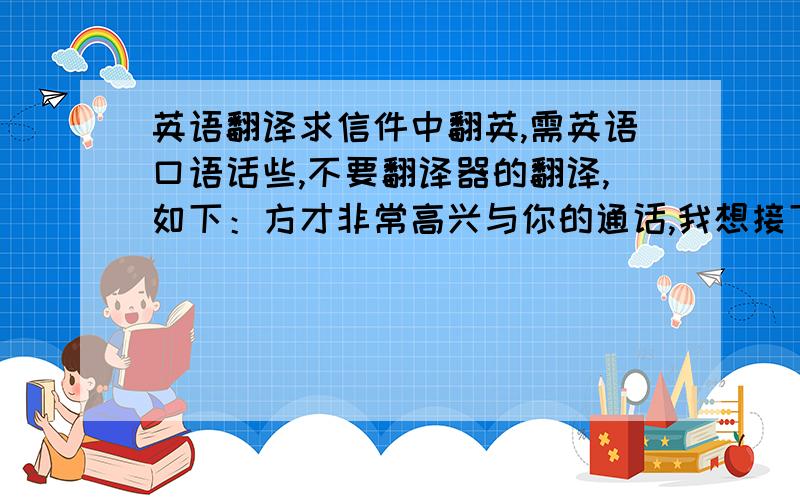 英语翻译求信件中翻英,需英语口语话些,不要翻译器的翻译,如下：方才非常高兴与你的通话,我想接下来有许多的细节需要你协助我