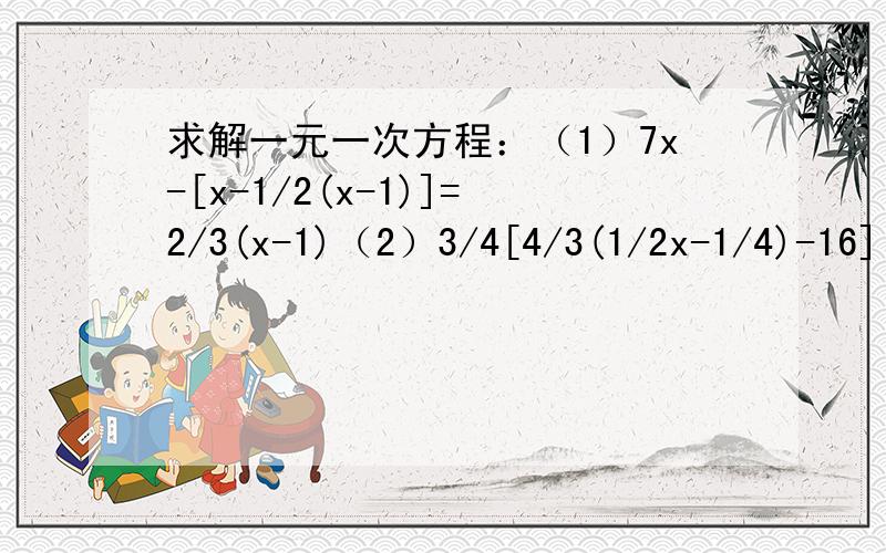 求解一元一次方程：（1）7x-[x-1/2(x-1)]=2/3(x-1)（2）3/4[4/3(1/2x-1/4)-16]