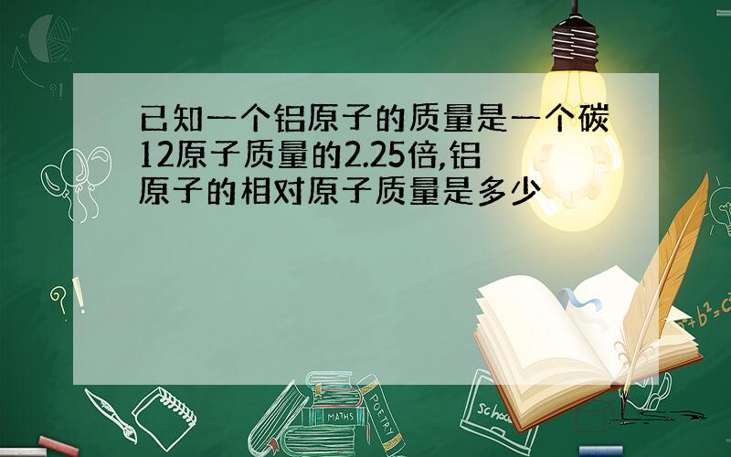 已知一个铝原子的质量是一个碳12原子质量的2.25倍,铝原子的相对原子质量是多少