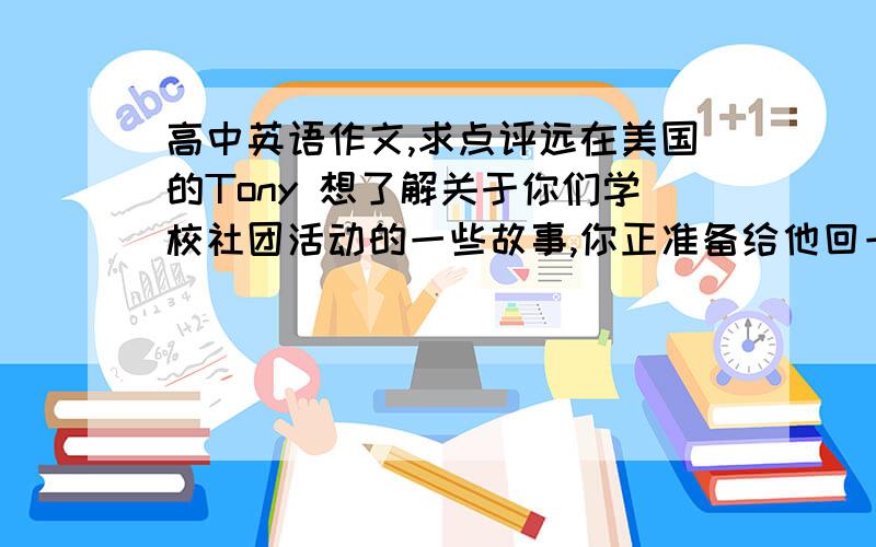 高中英语作文,求点评远在美国的Tony 想了解关于你们学校社团活动的一些故事,你正准备给他回一封信.要求：包含以下内容：