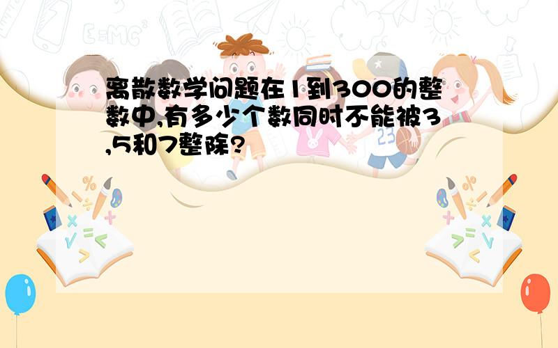 离散数学问题在1到300的整数中,有多少个数同时不能被3,5和7整除?