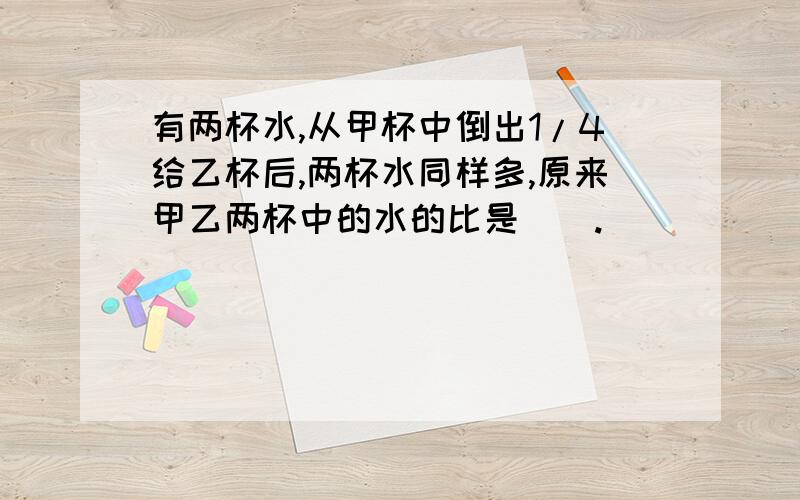 有两杯水,从甲杯中倒出1/4给乙杯后,两杯水同样多,原来甲乙两杯中的水的比是().