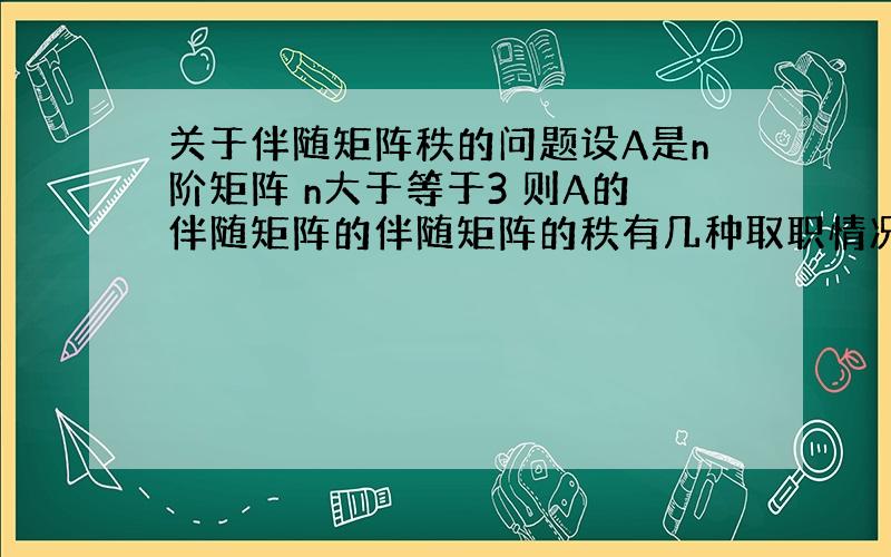 关于伴随矩阵秩的问题设A是n阶矩阵 n大于等于3 则A的伴随矩阵的伴随矩阵的秩有几种取职情况 最好给出点证明 谢谢