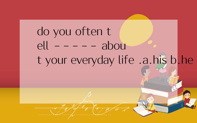 do you often tell ----- about your everyday life .a.his b.he