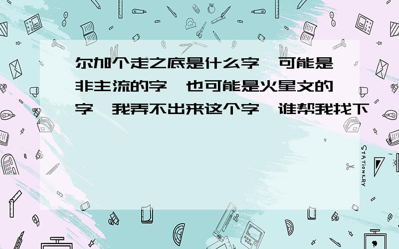 尔加个走之底是什么字,可能是非主流的字,也可能是火星文的字,我弄不出来这个字,谁帮我找下