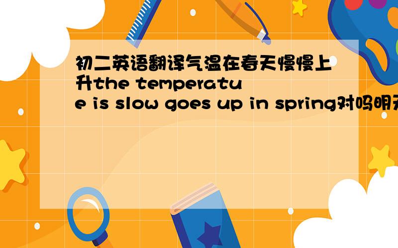 初二英语翻译气温在春天慢慢上升the temperatue is slow goes up in spring对吗明天你