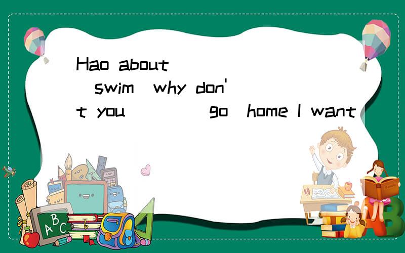 Hao about ____(swim)why don't you ___(go)home I want___(play