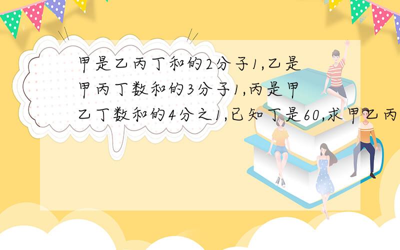 甲是乙丙丁和的2分子1,乙是甲丙丁数和的3分子1,丙是甲乙丁数和的4分之1,已知丁是60,求甲乙丙丁数的和