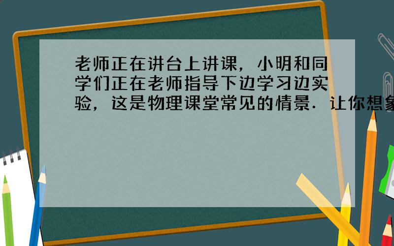 老师正在讲台上讲课，小明和同学们正在老师指导下边学习边实验，这是物理课堂常见的情景．让你想象一下，如果教室里的摩擦力突然