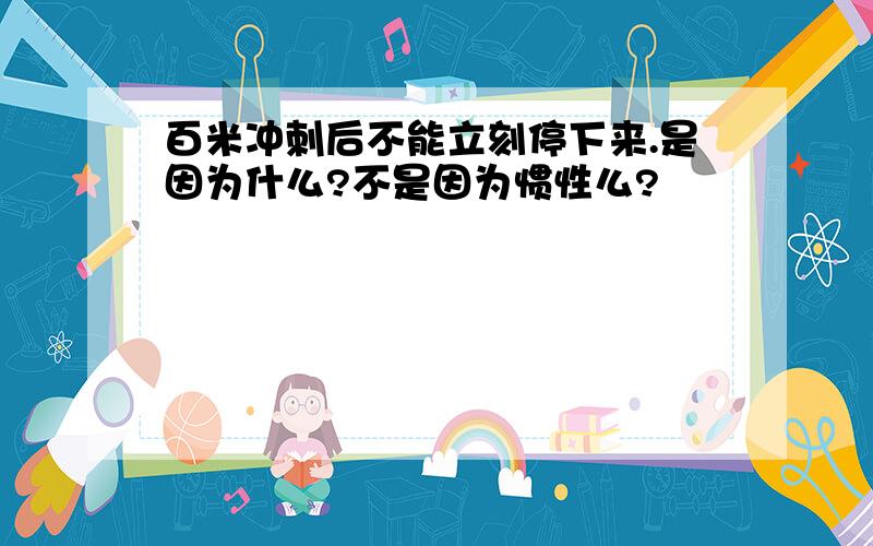 百米冲刺后不能立刻停下来.是因为什么?不是因为惯性么?