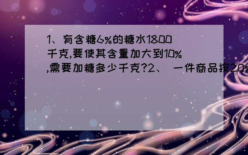 1、有含糖6%的糖水1800千克,要使其含量加大到10%,需要加糖多少千克?2、 一件商品按20%的利润定价,然后又按8