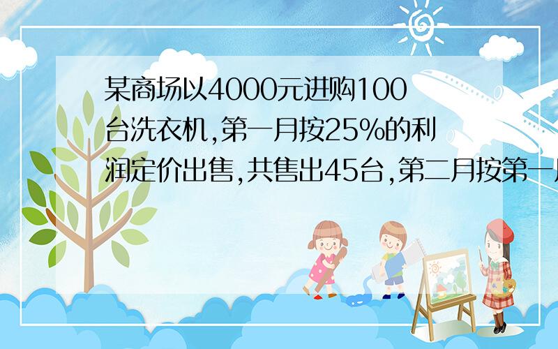 某商场以4000元进购100台洗衣机,第一月按25%的利润定价出售,共售出45台,第二月按第一月定价的80%全部出售