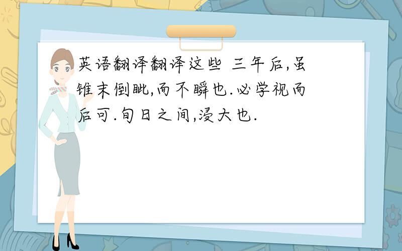 英语翻译翻译这些 三年后,虽锥末倒眦,而不瞬也.必学视而后可.旬日之间,浸大也.