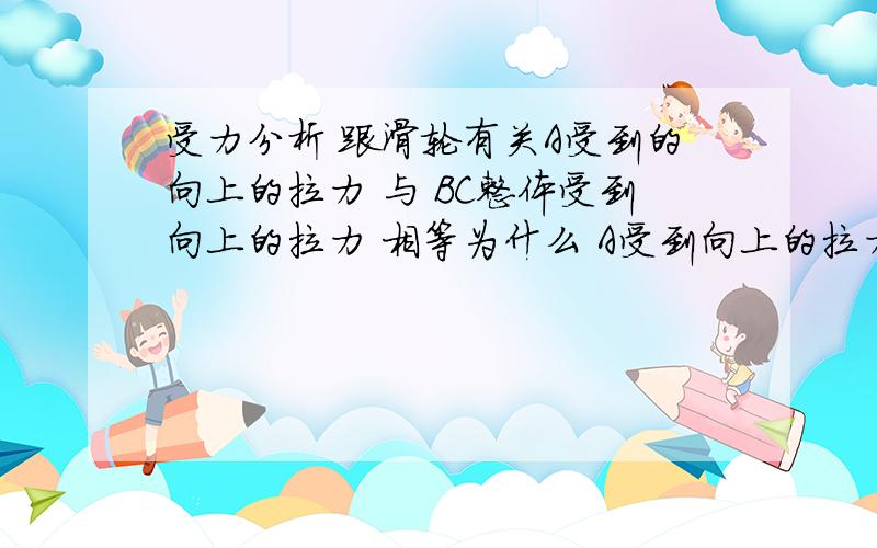 受力分析 跟滑轮有关A受到的向上的拉力 与 BC整体受到向上的拉力 相等为什么 A受到向上的拉力不是等于B C整体的重力