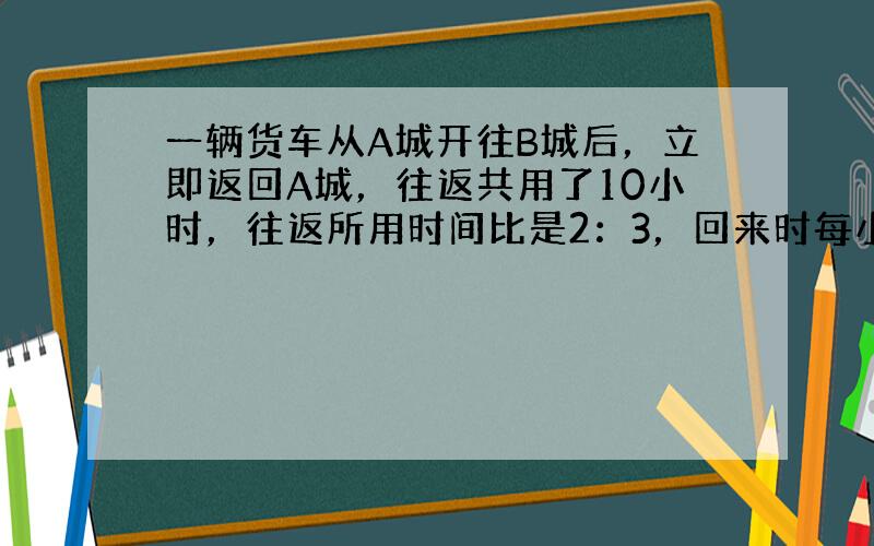 一辆货车从A城开往B城后，立即返回A城，往返共用了10小时，往返所用时间比是2：3，回来时每小时比去时慢10千米．A、B