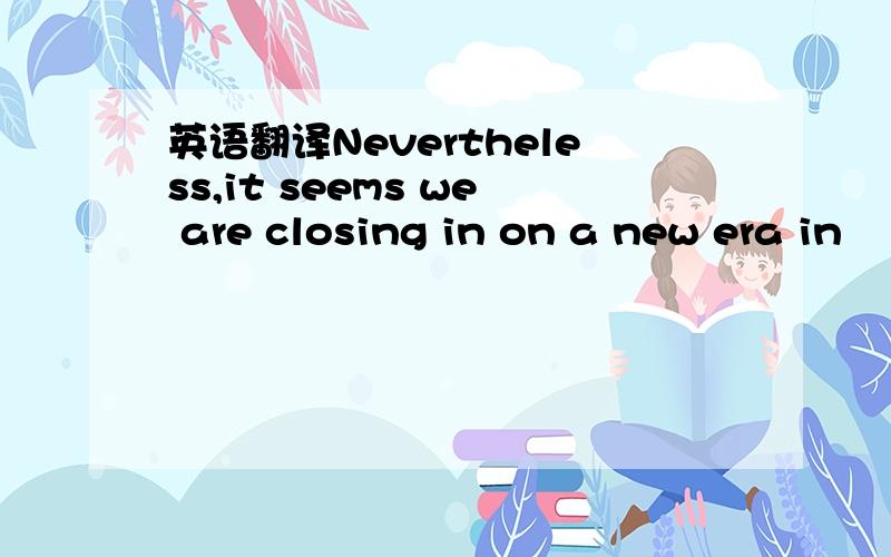 英语翻译Nevertheless,it seems we are closing in on a new era in