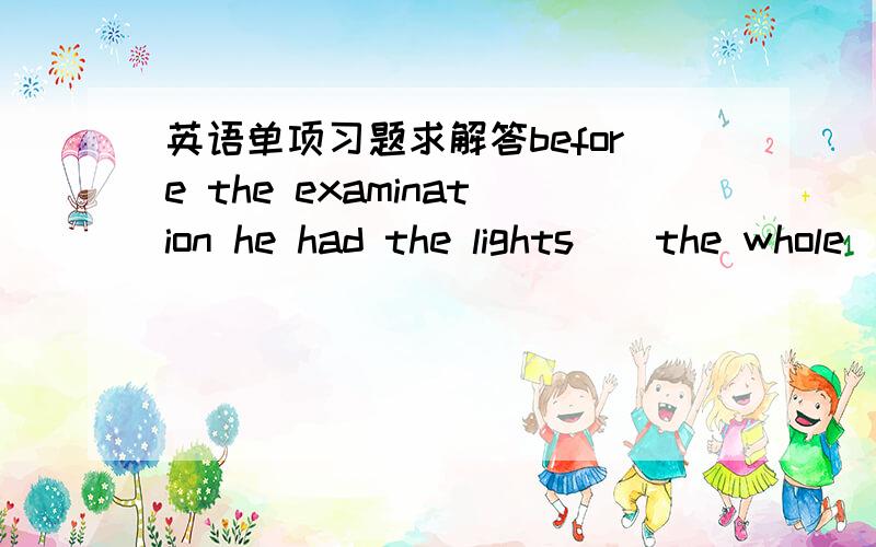 英语单项习题求解答before the examination he had the lights__the whole